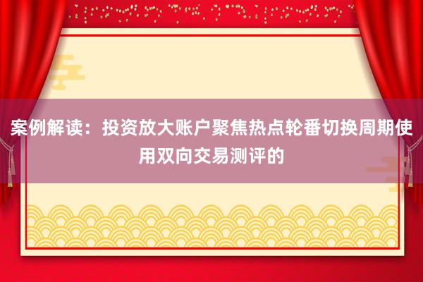 案例解读：投资放大账户聚焦热点轮番切换周期使用双向交易测评的