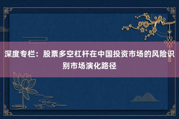 深度专栏：股票多空杠杆在中国投资市场的风险识别市场演化路径
