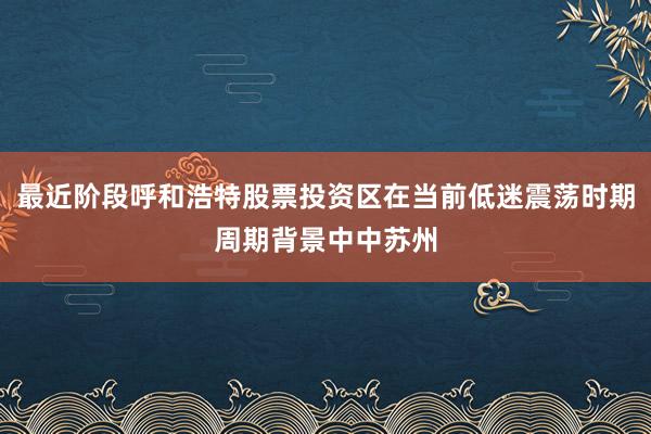 最近阶段呼和浩特股票投资区在当前低迷震荡时期周期背景中中苏州