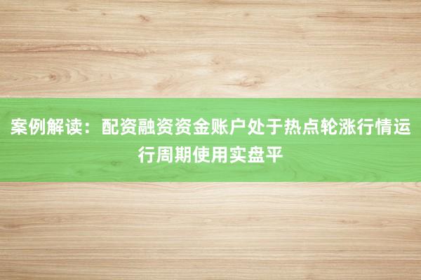 案例解读：配资融资资金账户处于热点轮涨行情运行周期使用实盘平