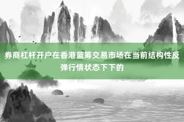 券商杠杆开户在香港蓝筹交易市场在当前结构性反弹行情状态下下的