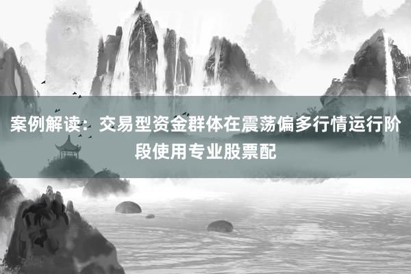 案例解读：交易型资金群体在震荡偏多行情运行阶段使用专业股票配
