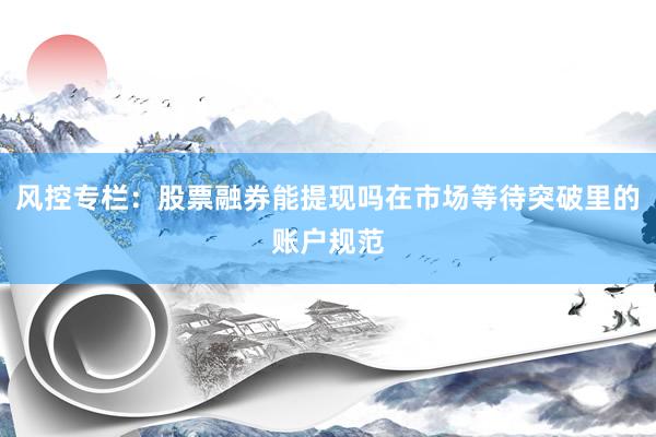 风控专栏：股票融券能提现吗在市场等待突破里的账户规范