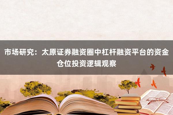 市场研究：太原证券融资圈中杠杆融资平台的资金仓位投资逻辑观察