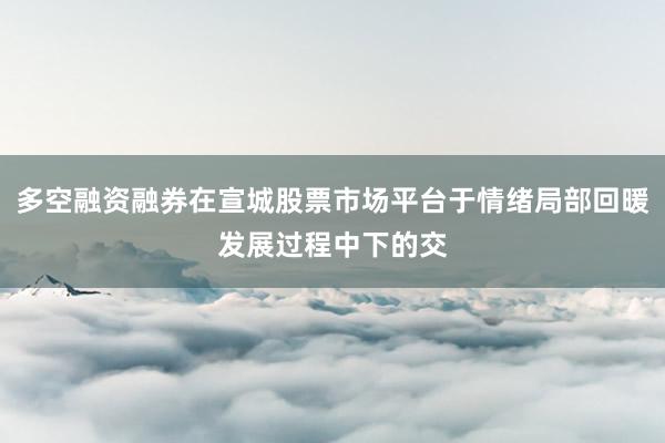 多空融资融券在宣城股票市场平台于情绪局部回暖发展过程中下的交