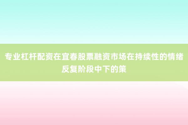 专业杠杆配资在宜春股票融资市场在持续性的情绪反复阶段中下的策