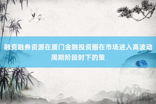 融资融券资源在厦门金融投资圈在市场进入高波动周期阶段时下的策