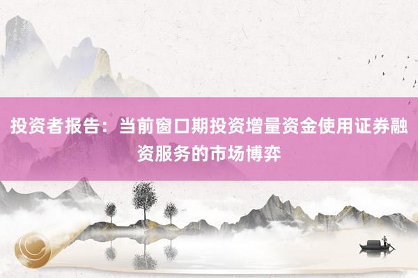 投资者报告：当前窗口期投资增量资金使用证券融资服务的市场博弈