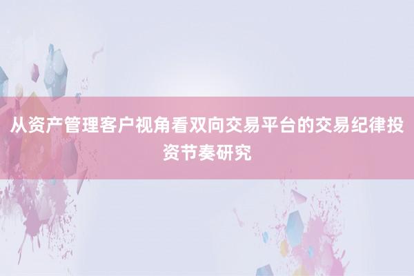 从资产管理客户视角看双向交易平台的交易纪律投资节奏研究