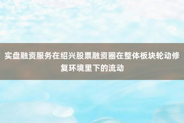 实盘融资服务在绍兴股票融资圈在整体板块轮动修复环境里下的流动