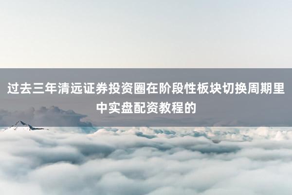 过去三年清远证券投资圈在阶段性板块切换周期里中实盘配资教程的