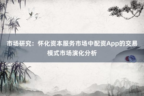市场研究：怀化资本服务市场中配资App的交易模式市场演化分析