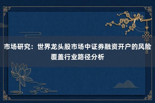 市场研究：世界龙头股市场中证券融资开户的风险覆盖行业路径分析