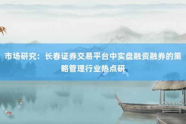 市场研究：长春证券交易平台中实盘融资融券的策略管理行业热点研