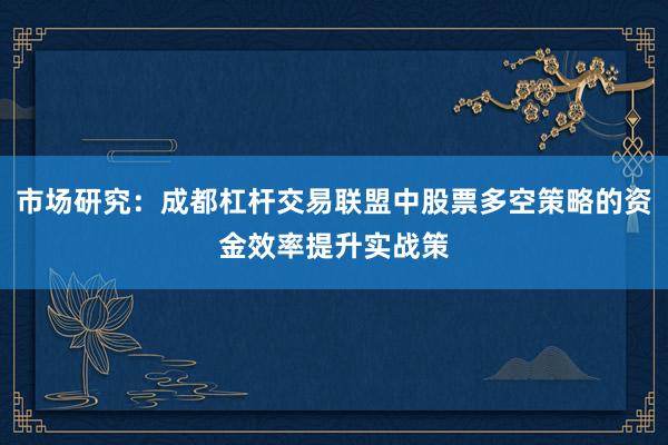 市场研究：成都杠杆交易联盟中股票多空策略的资金效率提升实战策