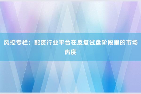 风控专栏：配资行业平台在反复试盘阶段里的市场热度