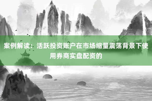 案例解读：活跃投资账户在市场缩量震荡背景下使用券商实盘配资的