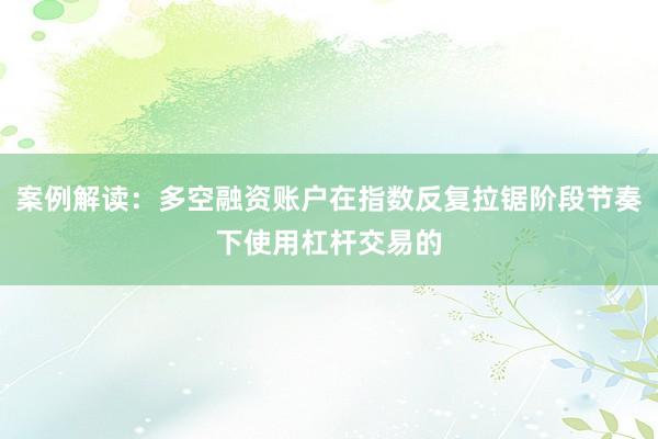 案例解读：多空融资账户在指数反复拉锯阶段节奏下使用杠杆交易的