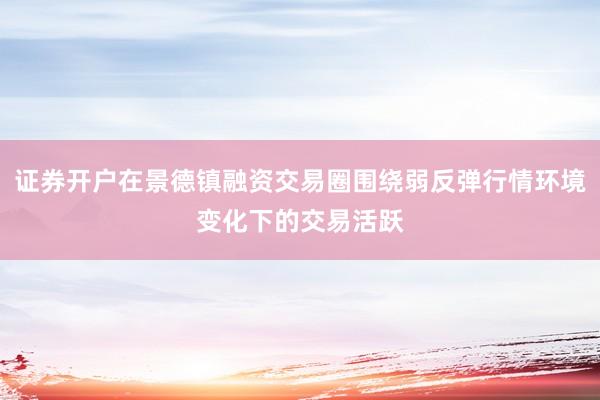 证券开户在景德镇融资交易圈围绕弱反弹行情环境变化下的交易活跃