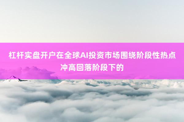 杠杆实盘开户在全球AI投资市场围绕阶段性热点冲高回落阶段下的
