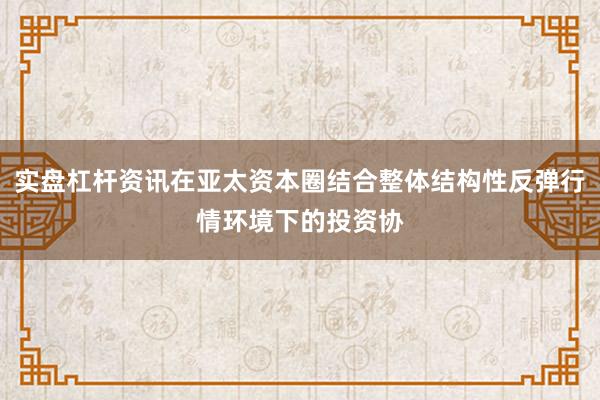 实盘杠杆资讯在亚太资本圈结合整体结构性反弹行情环境下的投资协