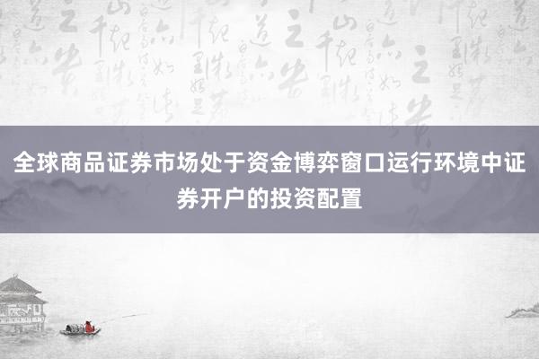 全球商品证券市场处于资金博弈窗口运行环境中证券开户的投资配置