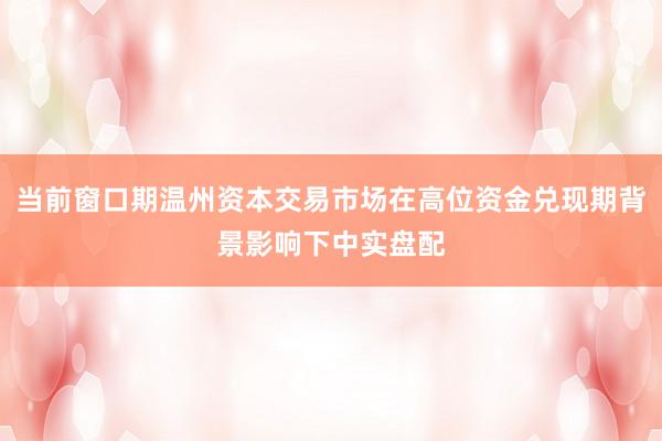 当前窗口期温州资本交易市场在高位资金兑现期背景影响下中实盘配