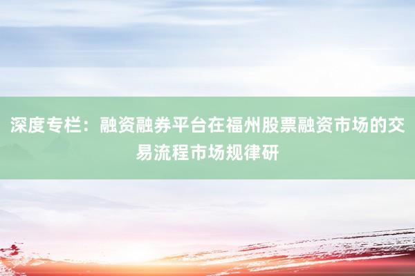 深度专栏：融资融券平台在福州股票融资市场的交易流程市场规律研