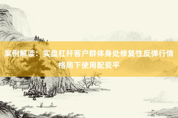 案例解读：实盘杠杆客户群体身处修复性反弹行情格局下使用配资平