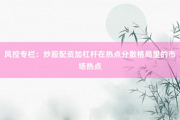 风控专栏：炒股配资加杠杆在热点分散格局里的市场热点