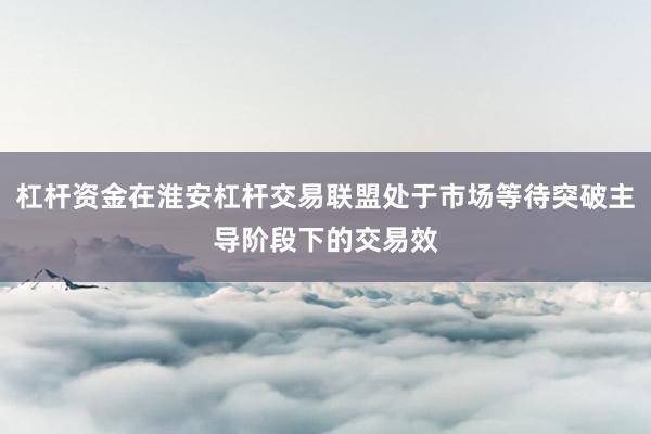 杠杆资金在淮安杠杆交易联盟处于市场等待突破主导阶段下的交易效