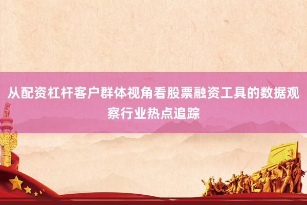 从配资杠杆客户群体视角看股票融资工具的数据观察行业热点追踪