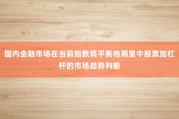 国内金融市场在当前指数弱平衡格局里中股票加杠杆的市场趋势判断