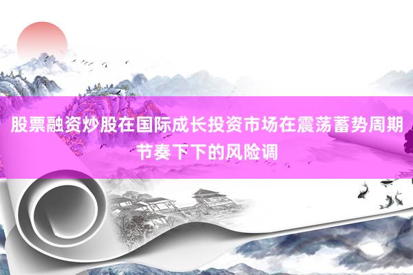 股票融资炒股在国际成长投资市场在震荡蓄势周期节奏下下的风险调
