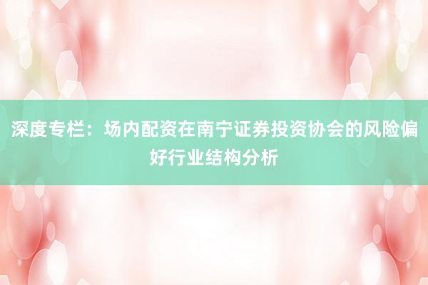深度专栏：场内配资在南宁证券投资协会的风险偏好行业结构分析