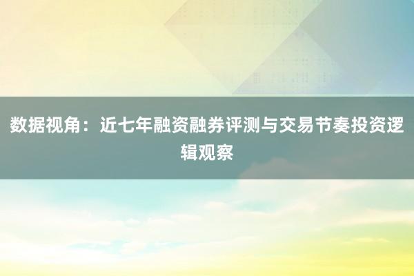 数据视角：近七年融资融券评测与交易节奏投资逻辑观察