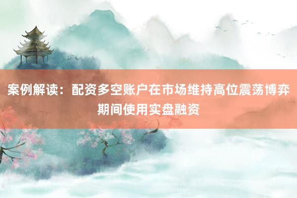 案例解读：配资多空账户在市场维持高位震荡博弈期间使用实盘融资