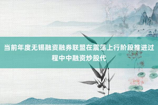 当前年度无锡融资融券联盟在震荡上行阶段推进过程中中融资炒股代