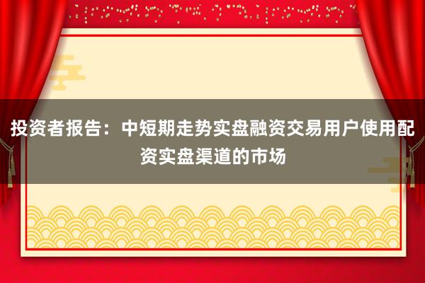 投资者报告：中短期走势实盘融资交易用户使用配资实盘渠道的市场