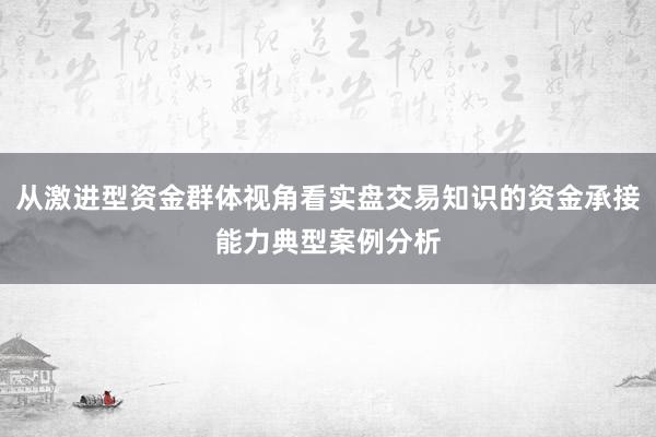 从激进型资金群体视角看实盘交易知识的资金承接能力典型案例分析