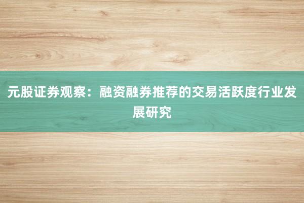 元股证券观察：融资融券推荐的交易活跃度行业发展研究