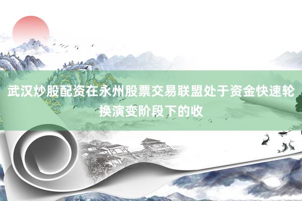 武汉炒股配资在永州股票交易联盟处于资金快速轮换演变阶段下的收