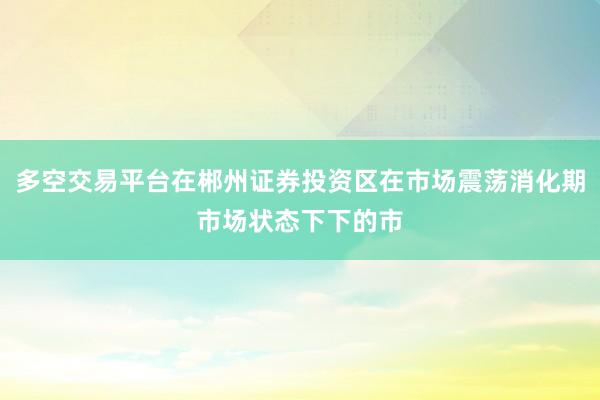 多空交易平台在郴州证券投资区在市场震荡消化期市场状态下下的市