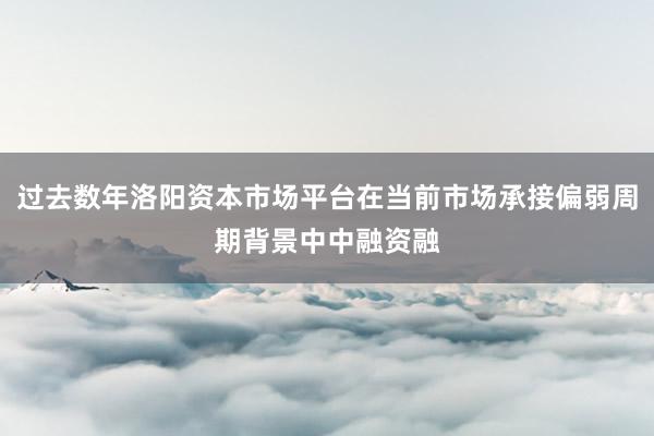 过去数年洛阳资本市场平台在当前市场承接偏弱周期背景中中融资融