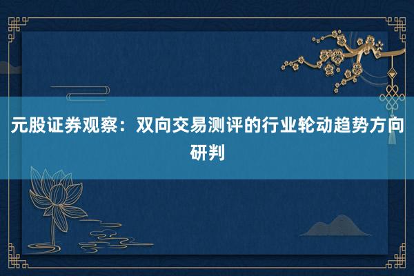 元股证券观察：双向交易测评的行业轮动趋势方向研判