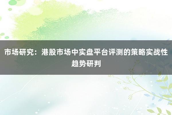市场研究：港股市场中实盘平台评测的策略实战性趋势研判