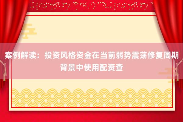 案例解读：投资风格资金在当前弱势震荡修复周期背景中使用配资查