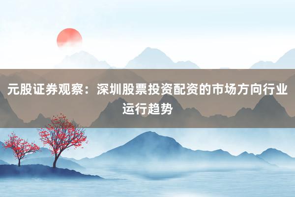 元股证券观察：深圳股票投资配资的市场方向行业运行趋势