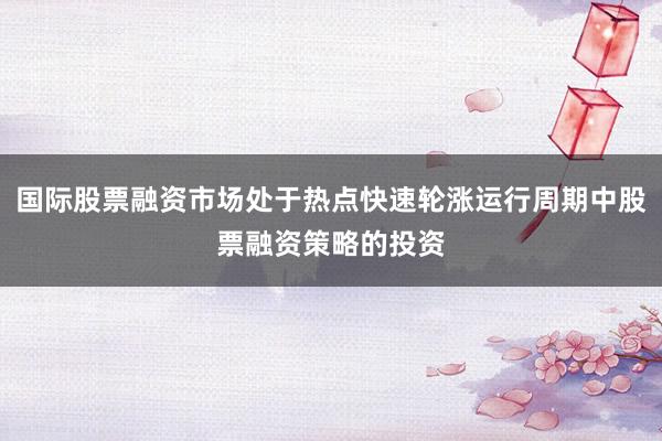 国际股票融资市场处于热点快速轮涨运行周期中股票融资策略的投资
