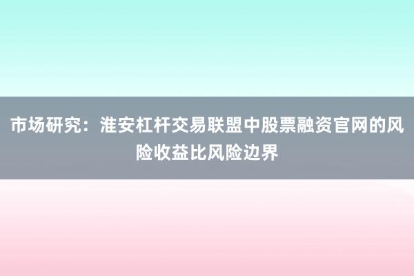 市场研究：淮安杠杆交易联盟中股票融资官网的风险收益比风险边界